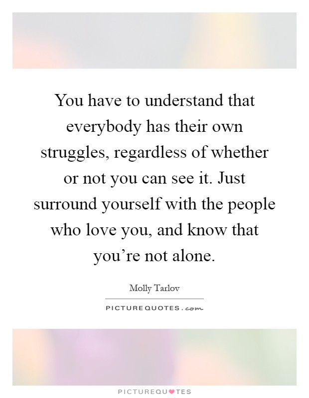 You have to understand that everybody has their own struggles, regardless of whether or not you can see it. Just surround yourself with the people who love you, and know that you're not alone Picture Quote #1