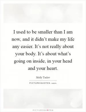 I used to be smaller than I am now, and it didn’t make my life any easier. It’s not really about your body. It’s about what’s going on inside, in your head and your heart Picture Quote #1