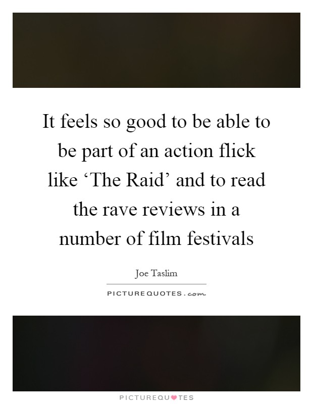 It feels so good to be able to be part of an action flick like ‘The Raid' and to read the rave reviews in a number of film festivals Picture Quote #1