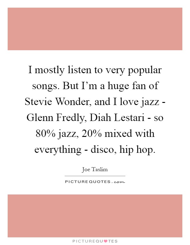 I mostly listen to very popular songs. But I'm a huge fan of Stevie Wonder, and I love jazz - Glenn Fredly, Diah Lestari - so 80% jazz, 20% mixed with everything - disco, hip hop Picture Quote #1
