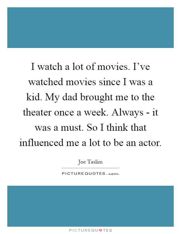 I watch a lot of movies. I've watched movies since I was a kid. My dad brought me to the theater once a week. Always - it was a must. So I think that influenced me a lot to be an actor Picture Quote #1
