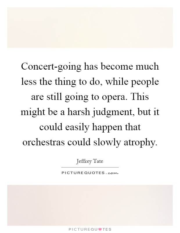 Concert-going has become much less the thing to do, while people are still going to opera. This might be a harsh judgment, but it could easily happen that orchestras could slowly atrophy Picture Quote #1