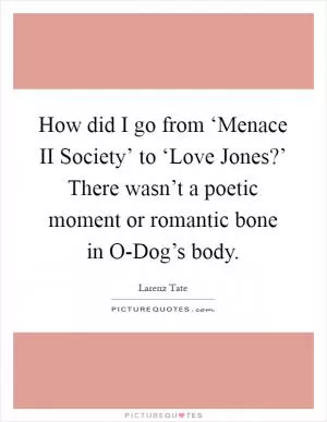 How did I go from ‘Menace II Society’ to ‘Love Jones?’ There wasn’t a poetic moment or romantic bone in O-Dog’s body Picture Quote #1