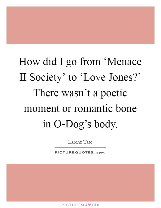 How did I go from ‘Menace II Society' to ‘Love Jones?' There wasn't a poetic moment or romantic bone in O-Dog's body Picture Quote #1