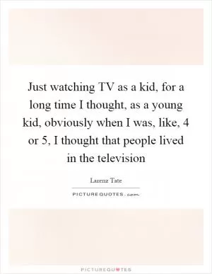 Just watching TV as a kid, for a long time I thought, as a young kid, obviously when I was, like, 4 or 5, I thought that people lived in the television Picture Quote #1