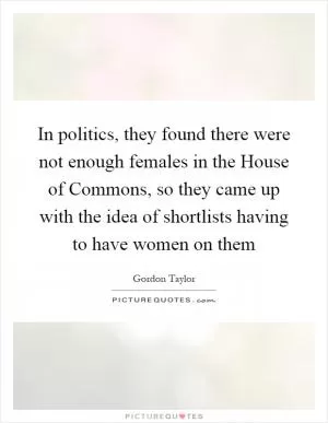 In politics, they found there were not enough females in the House of Commons, so they came up with the idea of shortlists having to have women on them Picture Quote #1