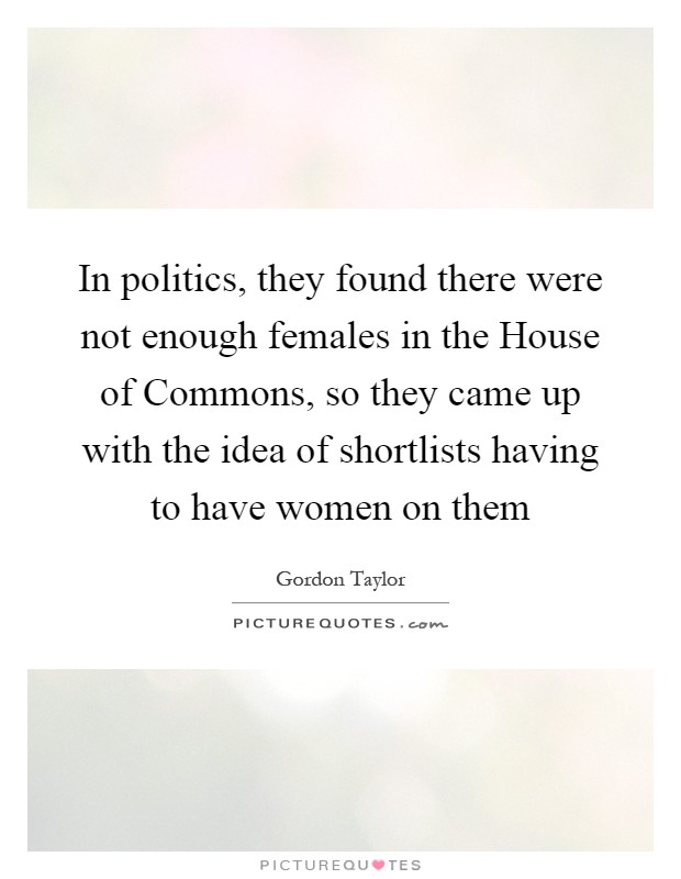 In politics, they found there were not enough females in the House of Commons, so they came up with the idea of shortlists having to have women on them Picture Quote #1