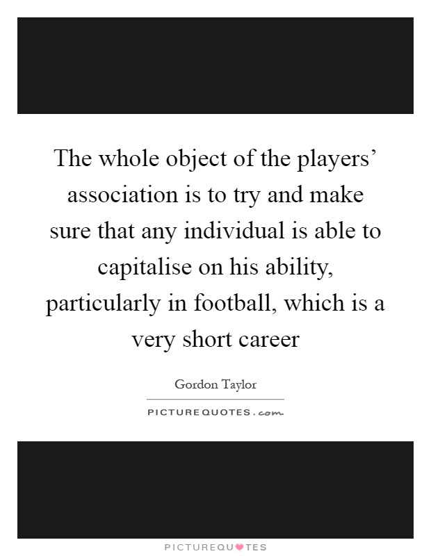 The whole object of the players' association is to try and make sure that any individual is able to capitalise on his ability, particularly in football, which is a very short career Picture Quote #1