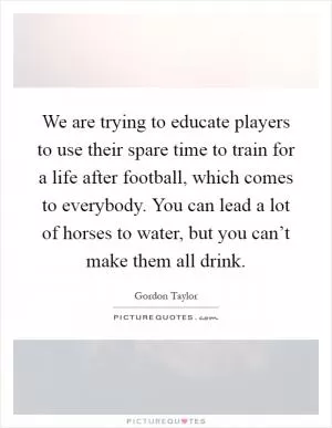 We are trying to educate players to use their spare time to train for a life after football, which comes to everybody. You can lead a lot of horses to water, but you can’t make them all drink Picture Quote #1