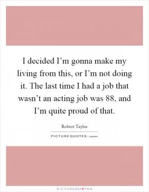 I decided I’m gonna make my living from this, or I’m not doing it. The last time I had a job that wasn’t an acting job was  88, and I’m quite proud of that Picture Quote #1