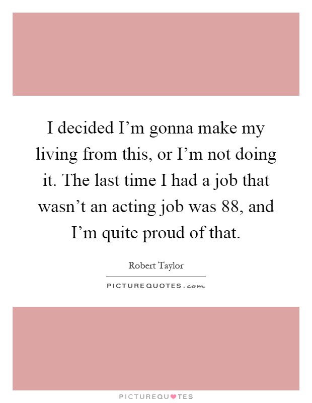 I decided I'm gonna make my living from this, or I'm not doing it. The last time I had a job that wasn't an acting job was  88, and I'm quite proud of that Picture Quote #1