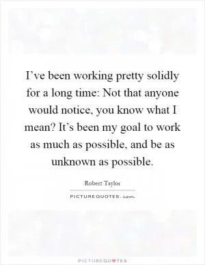 I’ve been working pretty solidly for a long time: Not that anyone would notice, you know what I mean? It’s been my goal to work as much as possible, and be as unknown as possible Picture Quote #1