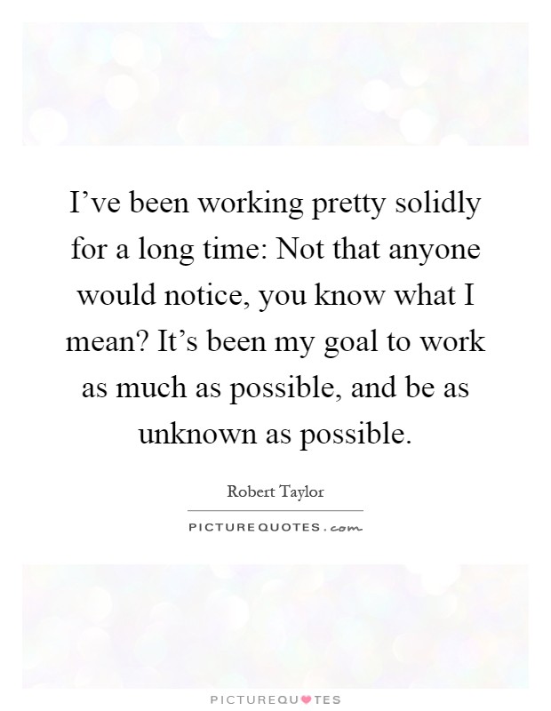 I've been working pretty solidly for a long time: Not that anyone would notice, you know what I mean? It's been my goal to work as much as possible, and be as unknown as possible Picture Quote #1