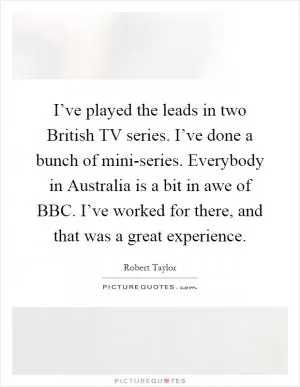 I’ve played the leads in two British TV series. I’ve done a bunch of mini-series. Everybody in Australia is a bit in awe of BBC. I’ve worked for there, and that was a great experience Picture Quote #1