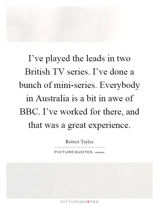 I've played the leads in two British TV series. I've done a bunch of mini-series. Everybody in Australia is a bit in awe of BBC. I've worked for there, and that was a great experience Picture Quote #1