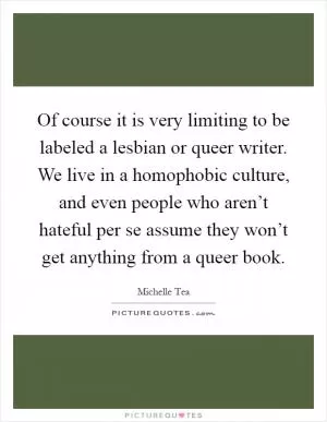 Of course it is very limiting to be labeled a lesbian or queer writer. We live in a homophobic culture, and even people who aren’t hateful per se assume they won’t get anything from a queer book Picture Quote #1