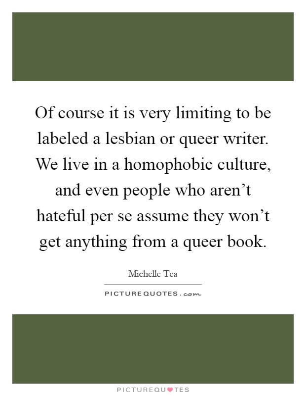 Of course it is very limiting to be labeled a lesbian or queer writer. We live in a homophobic culture, and even people who aren't hateful per se assume they won't get anything from a queer book Picture Quote #1