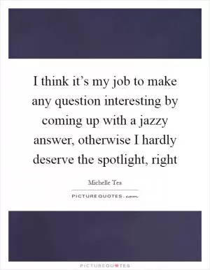 I think it’s my job to make any question interesting by coming up with a jazzy answer, otherwise I hardly deserve the spotlight, right Picture Quote #1