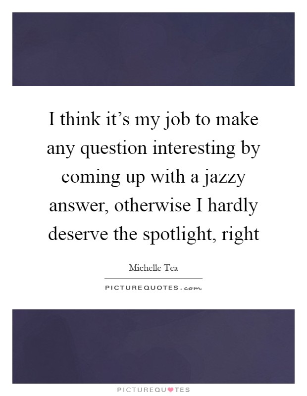 I think it's my job to make any question interesting by coming up with a jazzy answer, otherwise I hardly deserve the spotlight, right Picture Quote #1