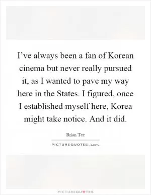 I’ve always been a fan of Korean cinema but never really pursued it, as I wanted to pave my way here in the States. I figured, once I established myself here, Korea might take notice. And it did Picture Quote #1