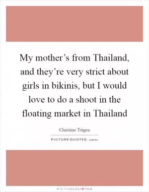 My mother’s from Thailand, and they’re very strict about girls in bikinis, but I would love to do a shoot in the floating market in Thailand Picture Quote #1