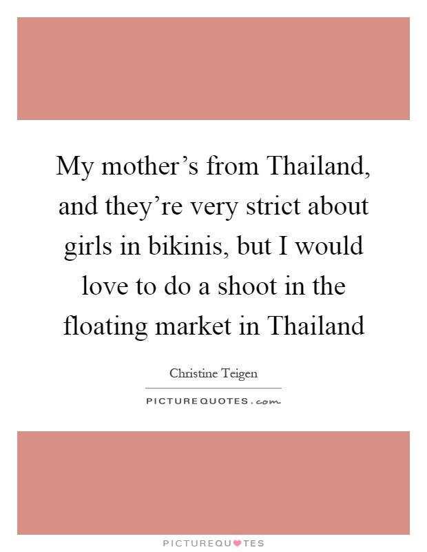 My mother's from Thailand, and they're very strict about girls in bikinis, but I would love to do a shoot in the floating market in Thailand Picture Quote #1