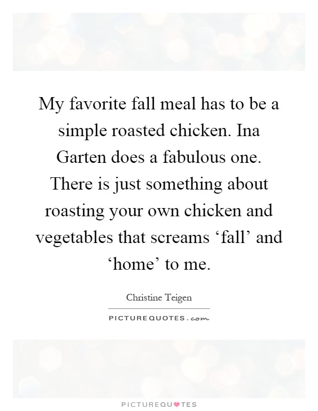 My favorite fall meal has to be a simple roasted chicken. Ina Garten does a fabulous one. There is just something about roasting your own chicken and vegetables that screams ‘fall' and ‘home' to me Picture Quote #1