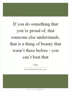 If you do something that you’re proud of, that someone else understands, that is a thing of beauty that wasn’t there before - you can’t beat that Picture Quote #1