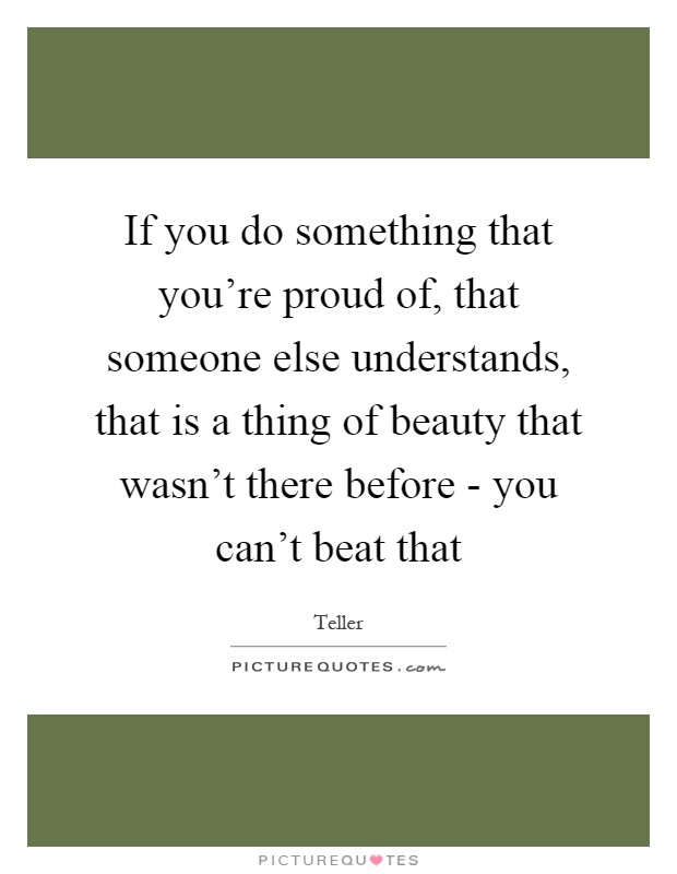 If you do something that you're proud of, that someone else understands, that is a thing of beauty that wasn't there before - you can't beat that Picture Quote #1