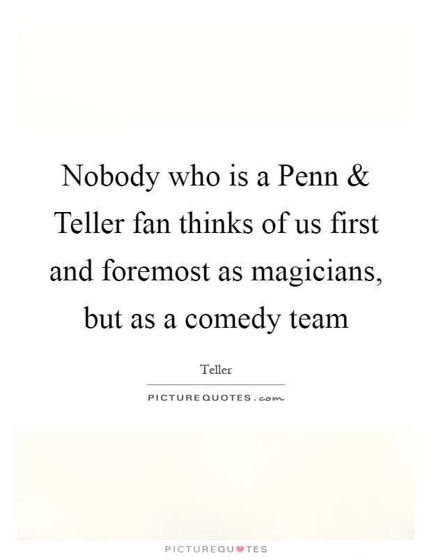 Nobody who is a Penn and Teller fan thinks of us first and foremost as magicians, but as a comedy team Picture Quote #1
