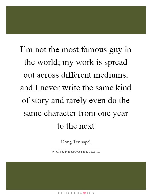 I'm not the most famous guy in the world; my work is spread out across different mediums, and I never write the same kind of story and rarely even do the same character from one year to the next Picture Quote #1
