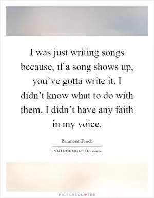 I was just writing songs because, if a song shows up, you’ve gotta write it. I didn’t know what to do with them. I didn’t have any faith in my voice Picture Quote #1
