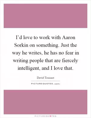 I’d love to work with Aaron Sorkin on something. Just the way he writes, he has no fear in writing people that are fiercely intelligent, and I love that Picture Quote #1