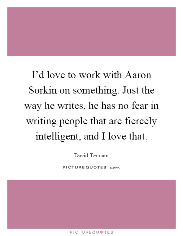 I'd love to work with Aaron Sorkin on something. Just the way he writes, he has no fear in writing people that are fiercely intelligent, and I love that Picture Quote #1