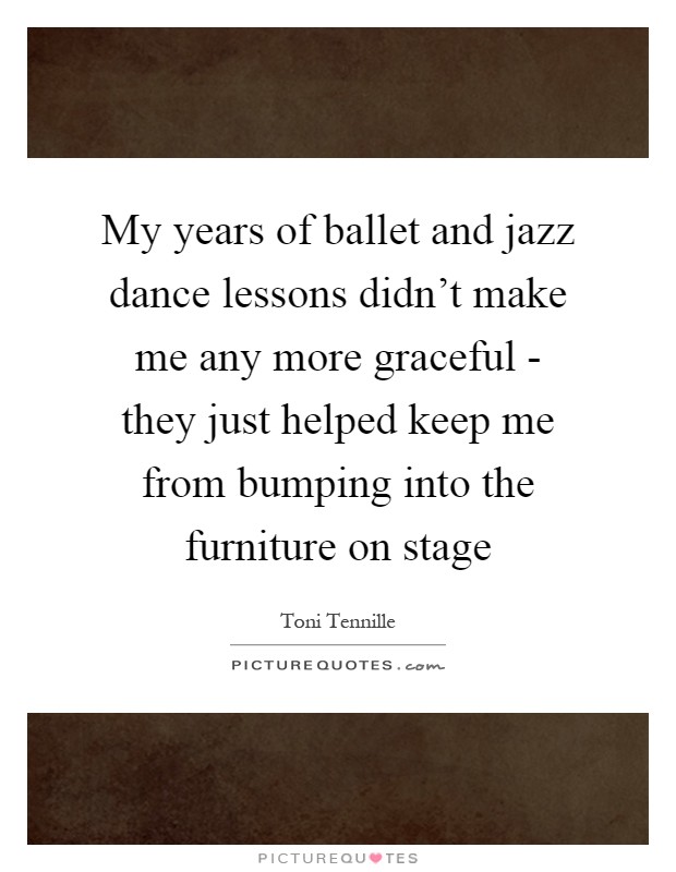 My years of ballet and jazz dance lessons didn't make me any more graceful - they just helped keep me from bumping into the furniture on stage Picture Quote #1