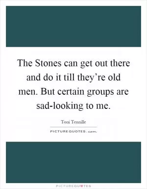 The Stones can get out there and do it till they’re old men. But certain groups are sad-looking to me Picture Quote #1