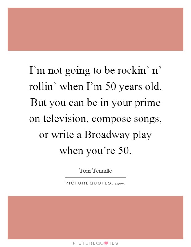 I'm not going to be rockin' n' rollin' when I'm 50 years old. But you can be in your prime on television, compose songs, or write a Broadway play when you're 50 Picture Quote #1