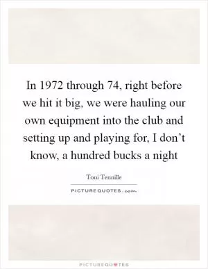 In 1972 through  74, right before we hit it big, we were hauling our own equipment into the club and setting up and playing for, I don’t know, a hundred bucks a night Picture Quote #1