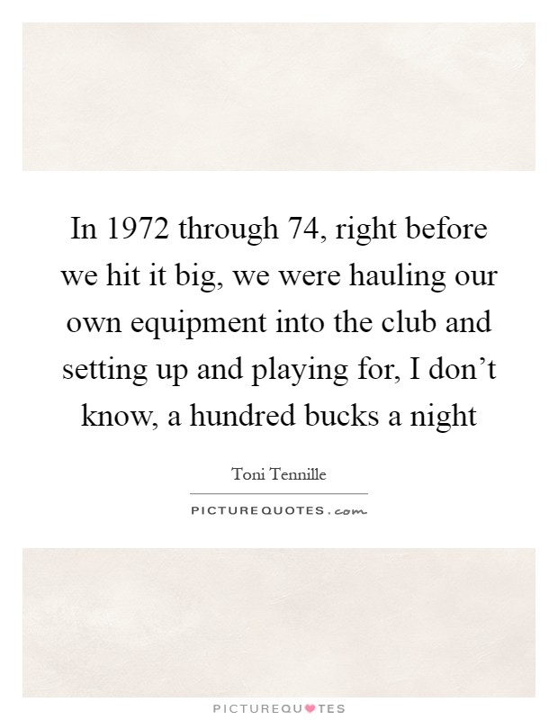 In 1972 through  74, right before we hit it big, we were hauling our own equipment into the club and setting up and playing for, I don't know, a hundred bucks a night Picture Quote #1