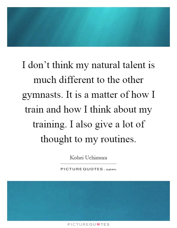 I don't think my natural talent is much different to the other gymnasts. It is a matter of how I train and how I think about my training. I also give a lot of thought to my routines Picture Quote #1