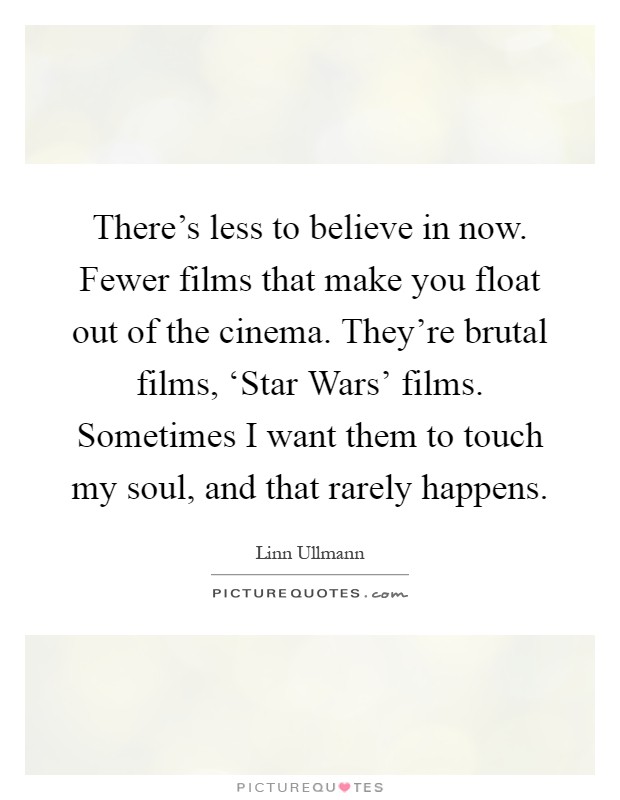 There's less to believe in now. Fewer films that make you float out of the cinema. They're brutal films, ‘Star Wars' films. Sometimes I want them to touch my soul, and that rarely happens Picture Quote #1