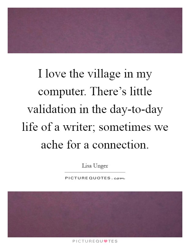 I love the village in my computer. There's little validation in the day-to-day life of a writer; sometimes we ache for a connection Picture Quote #1
