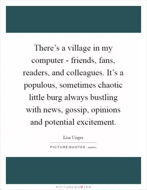 There’s a village in my computer - friends, fans, readers, and colleagues. It’s a populous, sometimes chaotic little burg always bustling with news, gossip, opinions and potential excitement Picture Quote #1