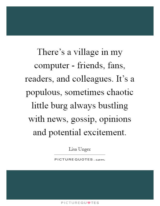 There's a village in my computer - friends, fans, readers, and colleagues. It's a populous, sometimes chaotic little burg always bustling with news, gossip, opinions and potential excitement Picture Quote #1