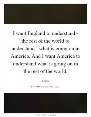 I want England to understand - the rest of the world to understand - what is going on in America. And I want America to understand what is going on in the rest of the world Picture Quote #1