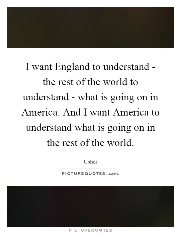 I want England to understand - the rest of the world to understand - what is going on in America. And I want America to understand what is going on in the rest of the world Picture Quote #1