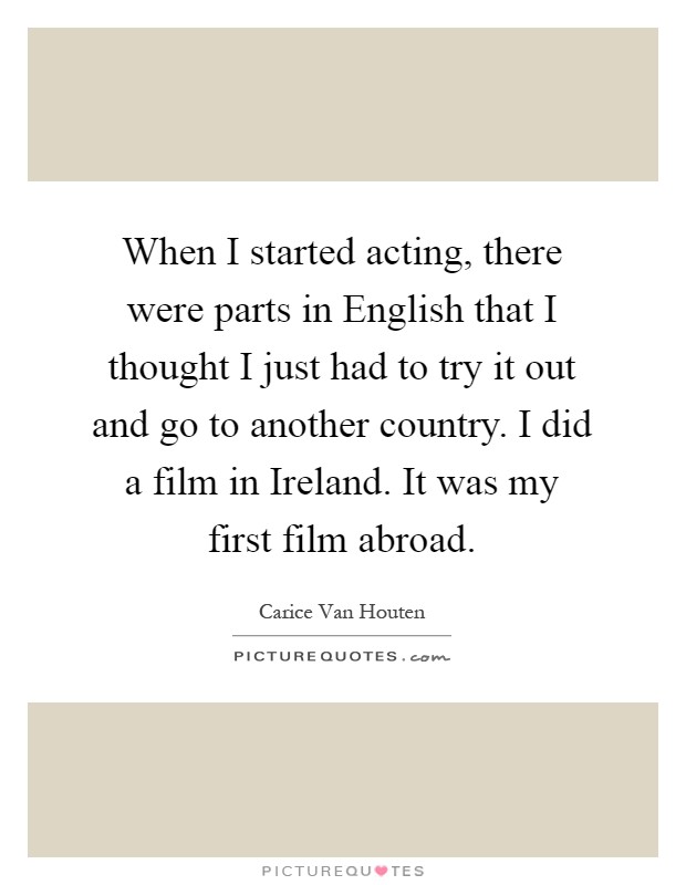When I started acting, there were parts in English that I thought I just had to try it out and go to another country. I did a film in Ireland. It was my first film abroad Picture Quote #1
