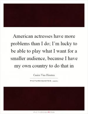 American actresses have more problems than I do; I’m lucky to be able to play what I want for a smaller audience, because I have my own country to do that in Picture Quote #1