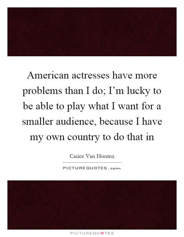American actresses have more problems than I do; I'm lucky to be able to play what I want for a smaller audience, because I have my own country to do that in Picture Quote #1