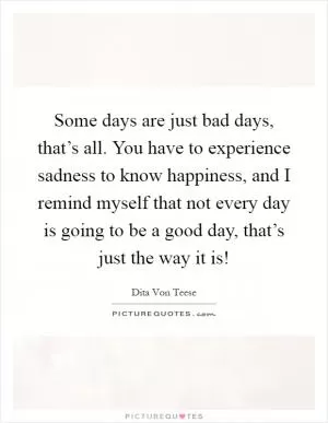 Some days are just bad days, that’s all. You have to experience sadness to know happiness, and I remind myself that not every day is going to be a good day, that’s just the way it is! Picture Quote #1